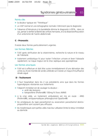 GUMC-2009    16/02/09        10:02       Page 65




                                      Syndromes génito-urinaires>                         65

     Points clés
     c la douleur typique est "frénétique"
     c un ASP normal et une échographie normale n'éliminent pas le diagnostic
     c l’absence d'hématurie à la bandelette élimine le diagnostic à 95% : dans ce
       cas, penser à vérifier la liberté des orifices herniaires, et à la dissection/fissuration
       d'un anévrisme de l'aorte abdominale


     C - Pronostic

     Il existe deux formes particulièrement urgentes
     Les formes fébriles
     c l'UIV après vérification de la créatininémie, recherche la nature et le niveau
       de l'obstacle
     c traitement antibiotique IV pour traiter l'infection urinaire et lever l'obstacle
       rapidement. Le risque majeur est le choc septique avec pyonéphrose
     Les formes anuriques
     c l'UIV est à effectuer et doit être suivie immédiatement d'une dérivation des
       urines ou d'une montée de sonde urétérale car il existe un risque d'insuffisance
       rénale aiguë

     D - Traitement

     c il faut hospitaliser dans les 2 cas précédents ainsi que dans les formes
       hyperalgiques résistantes aux traitements
     c l'objectif immédiat est de soulager la douleur :
             ¼ arrêt des boissons
             ¼ kétoprofène (Profenid®) 100mg IV (hors AMM)
     c si la crise cède, un traitement ambulatoire est mis en route : AINS
       (Profenid®), antispasmodiques phloroglucinol (Spasfon®)
     c les antalgiques du type paracétamol ou association paracétamol dextro-
       propoxifène sont souvent peu efficaces
     c les morphiniques sont parfois utiles mais leur utilisation limite le retour immédiat
       au domicile




                                       Guide des urgences médico-chirurgicales f 2009
 