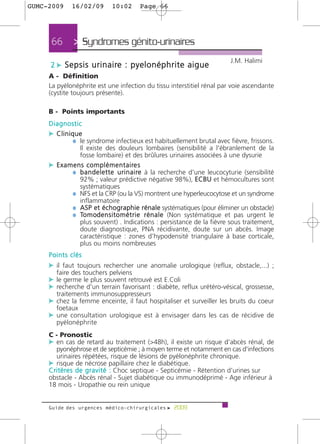 GUMC-2009     16/02/09         10:02       Page 66




      66       > Syndromes génito-urinaires >
                                                                               J.M. Halimi
     2 c S e p s i s u r i n a i re : p y e l o n é p h r i t e a i g u e
     A - Définition
     La pyélonéphrite est une infection du tissu interstitiel rénal par voie ascendante
     (cystite toujours présente).

     B - Points importants
     Diagnostic
     c Clinique
            ¼ le syndrome infectieux est habituellement brutal avec fièvre, frissons.
                  Il existe des douleurs lombaires (sensibilité a l'ébranlement de la
                  fosse lombaire) et des brûlures urinaires associées à une dysurie
     c E x a m e n s c o m p l é m e n t a i re s
              ¼ b a n d e l e t t e u r i n a i re à la recherche d'une leucocyturie (sensibilité
                  92% ; valeur prédictive négative 98%), ECBU et hémocultures sont
                  systématiques
              ¼ NFS et la CRP (ou la VS) montrent une hyperleucocytose et un syndrome
                  inflammatoire
              ¼ ASP et échographie rénale systématiques (pour éliminer un obstacle)
              ¼ To m od e n s i t o m é t r i e r é n a l e (Non systématique et pas urgent le
                  plus souvent) . Indications : persistance de la fièvre sous traitement,
                  doute diagnostique, PNA récidivante, doute sur un abcès. Image
                  caractéristique : zones d’hypodensité triangulaire à base corticale,
                  plus ou moins nombreuses
     Points clés
     c il faut toujours rechercher une anomalie urologique (reflux, obstacle,...) ;
        faire des touchers pelviens
     c le germe le plus souvent retrouvé est E.Coli
     c recherche d'un terrain favorisant : diabète, reflux urétéro-vésical, grossesse,
        traitements immunosuppresseurs
     c chez la femme enceinte, il faut hospitaliser et surveiller les bruits du coeur
        foetaux
     c une consultation urologique est à envisager dans les cas de récidive de
        pyélonéphrite
     C - Pronostic
     c en cas de retard au traitement (>48h), il existe un risque d'abcès rénal, de
         pyonéphrose et de septicémie ; à moyen terme et notamment en cas d'infections
         urinaires répétées, risque de lésions de pyélonéphrite chronique.
     c risque de nécrose papillaire chez le diabétique.
     C r i t è re s d e g r a v i t é : Choc septique - Septicémie - Rétention d’urines sur
     obstacle - Abcès rénal - Sujet diabétique ou immunodéprimé - Age inférieur à
     18 mois - Uropathie ou rein unique


     Guide des urgences médico-chirurgicales f 2009
 