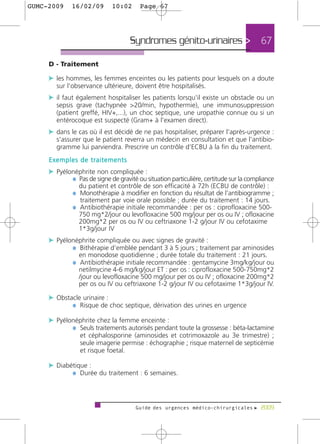 GUMC-2009    16/02/09        10:02      Page 67




                                    Syndromes génito-urinaires >                       67

     D - Traitement

     c les hommes, les femmes enceintes ou les patients pour lesquels on a doute
       sur l'observance ultérieure, doivent être hospitalisés.
     c il faut également hospitaliser les patients lorsqu'il existe un obstacle ou un
       sepsis grave (tachypnée >20/min, hypothermie), une immunosuppression
       (patient greffé, HIV+,...), un choc septique, une uropathie connue ou si un
       entérocoque est suspecté (Gram+ à l'examen direct).
     c dans le cas où il est décidé de ne pas hospitaliser, préparer l'après-urgence :
       s'assurer que le patient reverra un médecin en consultation et que l'antibio-
       gramme lui parviendra. Prescrire un contrôle d'ECBU à la fin du traitement.
     Exemples de traitements
     c Pyélonéphrite non compliquée :
            ¼ Pas de signe de gravité ou situation particulière, certitude sur la compliance
                du patient et contrôle de son efficacité à 72h (ECBU de contrôle) :
              ¼ Monothérapie à modifier en fonction du résultat de l’antibiogramme ;
                 traitement par voie orale possible ; durée du traitement : 14 jours.
              ¼ Antibiothérapie initiale recommandée : per os : ciprofloxacine 500-
                750 mg*2/jour ou levofloxacine 500 mg/jour per os ou IV ; ofloxacine
                200mg*2 per os ou IV ou ceftriaxone 1-2 g/jour IV ou cefotaxime
                1*3g/jour IV
     c Pyélonéphrite compliquée ou avec signes de gravité :
            ¼ Bithérapie d’emblée pendant 3 à 5 jours ; traitement par aminosides
                en monodose quotidienne ; durée totale du traitement : 21 jours.
              ¼ Antibiothérapie initiale recommandée : gentamycine 3mg/kg/jour ou
                netilmycine 4-6 mg/kg/jour ET : per os : ciprofloxacine 500-750mg*2
                /jour ou levofloxacine 500 mg/jour per os ou IV ; ofloxacine 200mg*2
                per os ou IV ou ceftriaxone 1-2 g/jour IV ou cefotaxime 1*3g/jour IV.

     c Obstacle urinaire :
            ¼ Risque de choc septique, dérivation des urines en urgence

     c Pyélonéphrite chez la femme enceinte :
            ¼ Seuls traitements autorisés pendant toute la grossesse : béta-lactamine
                 et céphalosporine (aminosides et cotrimoxazole au 3e trimestre) ;
                 seule imagerie permise : échographie ; risque maternel de septicémie
                 et risque foetal.

     c Diabétique :
            ¼ Durée du traitement : 6 semaines.



                                      Guide des urgences médico-chirurgicales f 2009
 