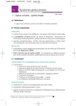 GUMC-2009      16/02/09          10:02        Page 68




      68        > Syndromes génito-urinaires >
                                                                                       J.M. Halimi
     3 c S e p s i s u r i n a i re : c y s t i t e s i m p l e

     A • Définition

          Il s'agit d'une infection urinaire sans fièvre ni douleur lombaire.

     B • Points importants

     Diagnostic
     c il existe le plus souvent une pollakiurie, une dysurie, des brûlures mictionnelles
     c la b a n d e l e t t e u r i n a i re permet de retenir le diagnostic : leucocyturie et
        nitrite positif (entérobactéries) ; parfois hématurie micro voire macroscopique
     c examens complémentaires : l'ECBU n'est pas systématique si cystite aiguë
        non compliquée, non récidivante chez une femme non enceinte
     Points clés
     c la bandelette urinaire négative (pas de leucocytes, pas de nitrite, pas d'hématurie)
        élimine l e d i a g n o s t i c à 9 8 %
     c c h e z l ' h o m m e , p a s d e c y s t i t e s i m p l e : il y a toujours une infection urinaire
        plus sévère associée (prostatite, pyélonéphrite) jusqu'à preuve du contraire

     C • Traitement
     Cystite aiguë non compliquée chez la femme non enceinte
     c c'est-à-dire si :
             ¼ femme de moins de 65 ans non enceinte
             ¼ apyrexie et absence de signe clinique d'infection urinaire haute
             ¼ absence d'ATCD néphro-urologiques ou de diabète ou d'immuno-
                   dépression
               ¼   absence d'intervention ou endoscopie urologique récente
               ¼   traitement monodose :
               ¼   fosfomycine trométanol (Monuril®) : 1 sachet
               ¼   ou ofloxacine (Oflocet®) 400mg en une prise
     Femme enceinte
     c la bactériurie même non symptomatique doit être traitée
     c amoxicilline 500mgx3/j pendant 7 jours
     c adapter ensuite le traitement au résultat de l'antibiogramme et ultérieurement
        effectuer ECBU mensuels


     Guide des urgences médico-chirurgicales f 2009
 