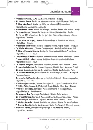 GUMC-2009    16/02/09       10:01     Page 7




                                                  Liste des auteurs >                7

     • Pr Frédéric Adnet, SAMU 93, Hôpital Avicenne - Bobigny
     • Pr Jacques Amar, Service de Médecine Interne, Hôpital Purpan - Toulouse
     • Pr Pierre Ambrosi, Service de Médecine Interne et Thérapeutique,
       Hôpital Sainte Marguerite - Marseille
     • Pr Christophe Barrat, Service de Chirurgie Générale, Hôpital Jean Verdier - Bondy
     • Dr Bruno Bernot, Service des Urgences, Hôpital Jean Verdier - Bondy
     • Dr Bernard Bouffandeau, Service de Néphrologie et de Médecine Interne,
       Hôpital Sud - Amiens
     • Dr Bertrand de Cagny, Service de Néphrologie et de Médecine Interne,
       Hôpital Sud - Amiens
     • Pr Bernard Chamontin, Service de Médecine Interne, Hôpital Purpan - Toulouse
     • Dr Olivier Chassany, Clinique Thérapeutique , Hôpital Lariboisière - Paris
     • Pr Pierre-François Dequin, Service de Réanimation Médicale Polyvalente,
       Hôpital Bretonneau - Tours
     • Dr Dominique El Kouri, Service de Médecine Interne, Hôpital Hôtel Dieu - Nantes
     • Pr Jean-Michel Halimi, Service de Néphrologie Immunologie Clinique,
       Hôpital Bretonneau - Tours
     • Dr Etienne Hinglais, Service des Urgences, Hôpital Henri Mondor - Créteil
     • Pr Jean-Louis Lejonc, Service des Urgences, Hôpital Henri Mondor - Créteil
     • Dr Jafar Manamani, Service des Urgences, Hopital Saint-Antoine, Paris
     • Dr Thierry Mathevon, Soins Intensifs de Pneumologie, Hôpital G. Montpied -
       Clermont-Ferrand
     • Dr Jean Louis Megnien, Service de Médecine Préventive Cardio-Vasculaire,
       Hôpital Broussais - Paris
     • Pr Dominique Pateron, Service des Urgences, Hopital Saint-Antoine, Paris
     • Pr Gilles Potel, Service de Médecine Interne, Hôpital Hôtel Dieu - Nantes
     • Pr Patrice Queneau, Service de Médecine Interne et Thérapeutique,
       Hôpital Bellevue - Saint-Etienne
     • Dr Jean-Luc Rey, Service de Cardiologie, Hôpital Sud - Amiens
     • Dr Bruno Richard, Service de Médecine Interne, Hôpital Carémeau - Nîmes
     • Pr Eric Roupie, Service des Urgences, Hôpital Henri Mondor - Créteil
     • Pr Michel Salvador, Service de Médecine Interne, Hôpital Purpan - Toulouse
     • Pr Jeannot Schmidt, Service des Urgences, Hôpital G. Montpied - Clermont-Ferrand
     • Pr Michel Slama, Service de Néphrologie et de Médecine Interne,
       Hôpital Sud - Amiens



                                     Guide des urgences médico-chirurgicales f 2009
 