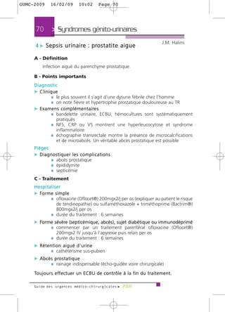 GUMC-2009       16/02/09             10:02          Page 70




      70         > Syndromes génito-urinaires >
                                                                                                  J.M. Halimi
      4 c S e p s i s u r i n a i re : p ro s t a t i t e a i g u e

     A - Définition
           Infection aiguë du parenchyme prostatique.

     B - Points importants
     Diagnostic
     c Clinique
              ¼ le plus souvent il s'agit d'une dysurie fébrile chez l'homme
              ¼ on note fièvre et hypertrophie prostatique douloureuse au TR
     c E x a m e n s c o m p l é m e n t a i re s
              ¼ bandelette urinaire, ECBU, hémocultures sont systématiquement
                     pratiqués
                 ¼ NFS, CRP ou VS montrent une hyperleucocytose et syndrome
                     inflammatoire
                 ¼ échographie transrectale montre la présence de microcalcifications
                     et de microabcès. Un véritable abcès prostatique est possible
     Pièges
     c Diagnostiquer les complications
            ¼ abcès prostatique
            ¼ épididymite
            ¼ septicémie
     C - Traitement
     Hospitaliser
     c Forme simple
           ¼ ofloxacine (Oflocet®) 200mgx2/j per os (expliquer au patient le risque
                   de tendinopathie) ou sulfaméthoxazole + triméthoprime (Bactrim®)
                   800mgx2/j per os
                 ¼ durée du traitement : 6 semaines
     c Forme sévère (septicémique, abcès), sujet diabétique ou immunodéprimé
           ¼ commencer par un traitement parentéral ofloxacine (Oflocet®)
                     200mgx2 IV jusqu'à l'apyrexie puis relais per os
                 ¼ durée du traitement : 6 semaines
     c Rétention aiguë d'urine
               ¼ cathétérisme sus-pubien
     c A b c è s p ro s t a t i q u e
               ¼ rainage indispensable (écho-guidée voire chirurgicale)
     To u j o u r s e ff e c t u e r u n E C B U d e c o n t r ô l e à l a f i n d u t r a i t e m e n t .

     Guide des urgences médico-chirurgicales f 2009
 