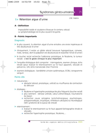GUMC-2009      16/02/09             10:02          Page 71




                                               Syndromes génito-urinaires>                             71
                                                                                         J.M. Halimi
     5 c Rétention aigue d’urine

     A - Définition

         Impossibilité totale et soudaine d'évacuer le contenu vésical.
         La symptomatologie est le plus souvent bruyante.

     B - Points importants
     Diagnostic

     c le plus souvent, la rétention aiguë d'urine entraîne une envie impérieuse et
       très douloureuse d'uriner
     c cliniquement, il existe un globe vésical (voussure hypogastrique, convexe,
       mate, tendue, dont la palpation est douloureuse et exacerbe l'envie d'uriner)
     c le toucher rectal recherche l'adénome prostatique, le fécalome, la tumeur
       rectale : c ' e s t l e g e s t e c l i n i q u e l e p l u s i m p o r t a n t
     c l'enquête étiologique doit comporter : interrogatoire, examen clinique, écho
       rénale (pour évaluer le retentissement sur le haut appareil), vésicale et
       pelvienne, UIV, écho transrectale chez l'homme
     c examens biologiques : bandelette urinaire systématique, ECBU, ionogramme
       sanguin
     Points clés

     c mécanismes :
           ¼ obstacle (vésical, prostatique, urétral) ou insuffisance de contraction
                   du détrusor
     c étiologies :
             ¼ fécalome et hypertrophie prostatique les plus fréquents (toucher rectal)
             ¼ plus rarement : sténose urétrale, calcul urétral bloqué, traumatisme
                   du bassin
               ¼ rechercher cause iatrogène (anticholinergique, psychotropes,
                   antispasmodiques, tricycliques, inhibiteurs calciques) ou neurologique
                   (SEP, syndrome de la queue de cheval)
     c retentissement :
             ¼ évaluer le retentissement sur le haut appareil (échographie rénale et
                   vésicale),
               ¼ rechercher hypertrophie prostatique, fécalome,...


                                                 Guide des urgences médico-chirurgicales f 2009
 