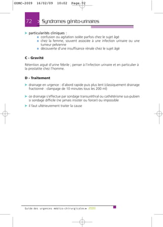 GUMC-2009    16/02/09       10:02     Page 72




     72       > Syndromes génito-urinaires >
     c particularités cliniques :
            ¼ confusion ou agitation isolée parfois chez le sujet âgé
            ¼ chez la femme, souvent associée à une infection urinaire ou une
                tumeur pelvienne
             ¼ découverte d'une insuffisance rénale chez le sujet âgé

     C - Gravité

     Rétention aiguë d'urine fébrile ; penser à l'infection urinaire et en particulier à
     la prostatite chez l'homme.

     D - Traitement

     c drainage en urgence : d'abord rapide puis plus lent (classiquement drainage
       fractionné : clampage de 10 minutes tous les 200 ml)

     c ce drainage s'effectue par sondage transuréthral ou cathétérisme sus-pubien
       si sondage difficile (ne jamais insister ou forcer) ou impossible
     c il faut ultérieurement traiter la cause




     Guide des urgences médico-chirurgicales f 2009
 