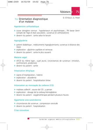 GUMC-2009        16/02/09               10:02           Page 75




                                                                             Malaises >         75
                                                                                D. El Kouri, G. Potel
      1 c Orientation diagnostique
              d’un malaise
     Hypotension orthostatique

     c cause iatrogène connue : hypotenseurs et psychotropes ; PA basse (tenir
         compte de l’âge et état vasculaire) ; survenue en orthostatisme
     c devenir du patient : sortie selon le terrain

     Hypoglycémie

     c patient diabétique ; médicaments hypoglycémiants; survenue à distance des
         repas
     c exploration : glycémie capillaire et veineuse
     c devenir du patient : sortie le plus souvent

     Malaise vagal
     c ATCD du même type ; sujet jeune, circonstances de survenue ( émotion,
         confinement, prodomes)
     c devenir du patient : sortie

     Intoxication éthylique

     c signes d‘imprégnation ; haleine
     c exploration : alcoolémie
     c devenir du patient : hospitalisation brève

     Intoxication au monoxyde de carbone (CO)

     c malaises collectif ; source de CO ; y penser
     c exploration : dosage de la carboxy-hémoglobine
     c devenir du patient : oxygénothérapie pendant plusieurs heures

     H y p e r t o n i e s i n o - c a ro t i d i e n n e
     c circonstances de survenue ; compression cervicale
     c devenir du patient : hospitalisation
     Crise convulsive



                                                      Guide des urgences médico-chirurgicales f 2009
 