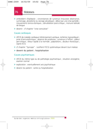 GUMC-2009        16/02/09             10:02   Page 76




      76         > Malaises >
     c antécédent d’épilepsie ; circonstances de survenue (mauvaise observance,
         surmenage, alcoolisme ou sevrage alcoolique) ; début par une crise partielle ;
         mouvements tonico-cloniques ; obnubilation post-critique ; morsure latérale
         de langue
     c devenir : cf chapitre “crise convulsive”
     C a u s e s c a rd i a q u e s

     c ATCD de maladie cardiaque (rétrécissement aortique, ischémie myocardique) ;
         prise d’anti-arythmique ; absence de prodrome ; survenue à l’effort ; pâleur
         per-critique ; retour rapide à la normale ; palpitations ; douleur thoracique ;
         signes ECG
     c cf chapitre “Syncope” . Justifient l’ECG systématique devant tout malaise
     c devenir du patient : hospitalisation
     Causes psychiatriques

     c ATCD du même type ou de pathologie psychiatrique ; situation anxiogène;
         examen normal
     c exploration : eventuellement avis psychiatrique
     c devenir du patient : sortie ou hospitalisation




     Guide des urgences médico-chirurgicales f 2009
 