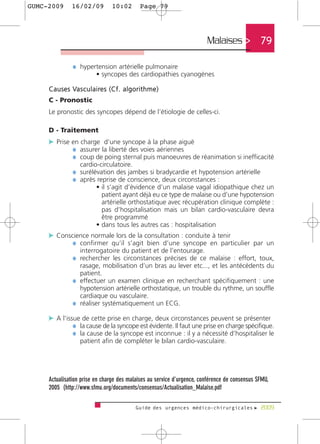 GUMC-2009        16/02/09               10:02          Page 79




                                                                            Malaises >         79

                  ¼ hypertension artérielle pulmonaire
                               • syncopes des cardiopathies cyanogènes

     C a u s e s Va s c u l a i re s ( C f . a l g o r i t h m e )
     C - Pronostic
     Le pronostic des syncopes dépend de l’étiologie de celles-ci.

     D - Traitement
     c Prise en charge d’une syncope à la phase aiguë
             ¼ assurer la liberté des voies aériennes
             ¼ coup de poing sternal puis manoeuvres de réanimation si inefficacité
                      cardio-circulatoire.
                  ¼ surélévation des jambes si bradycardie et hypotension artérielle
                  ¼ après reprise de conscience, deux circonstances :
                               • il s’agit d’évidence d’un malaise vagal idiopathique chez un
                                 patient ayant déjà eu ce type de malaise ou d’une hypotension
                                 artérielle orthostatique avec récupération clinique complète :
                                 pas d’hospitalisation mais un bilan cardio-vasculaire devra
                                 être programmé
                               • dans tous les autres cas : hospitalisation
     c Conscience normale lors de la consultation : conduite à tenir
            ¼ confirmer qu’il s’agit bien d’une syncope en particulier par un
                      interrogatoire du patient et de l’entourage.
                  ¼ rechercher les circonstances précises de ce malaise : effort, toux,
                    rasage, mobilisation d’un bras au lever etc..., et les antécédents du
                    patient.
                  ¼ effectuer un examen clinique en recherchant spécifiquement : une
                    hypotension artérielle orthostatique, un trouble du rythme, un souffle
                    cardiaque ou vasculaire.
                  ¼ réaliser systématiquement un ECG.

     c A l’issue de cette prise en charge, deux circonstances peuvent se présenter
              ¼ la cause de la syncope est évidente. Il faut une prise en charge spécifique.
              ¼ la cause de la syncope est inconnue : il y a nécessité d’hospitaliser le
                      patient afin de compléter le bilan cardio-vasculaire.




     Actualisation prise en charge des malaises au service d'urgence, conférence de consensus SFMU,
     2005 (http://www.sfmu.org/documents/consensus/Actualisation_Malaise.pdf

                                                     Guide des urgences médico-chirurgicales f 2009
 