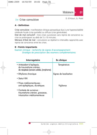 GUMC-2009       16/02/09             10:02          Page 81




                                                                                       Malaises >               81
                                                                                            D. El Kouri, G. Potel
      3 c Crise convulsive

     A - Définition

     Crise convulsive : manifestation clinique paroxystique due à une hyperexcitabilité
     cérébrale focale (crise partielle) ou diffuse (crise généralisée).
     E t a t d e m a l c o n v u l s i f : trois crises successives sans reprise de conscience ou
     crise se prolongeant au-delà de 5 à 10 minutes.
     M e n a c e d ’ é t a t d e m a l : convulsions se répétant à intervalles rapprochés avec
     reprise de conscience entre les crises.

     B - Points importants
     E x a m e n c l i n i q u e : re c h e rc h e d e s i g n e s d ' a c c o m p a g n e m e n t
                S t r a t é g i e d e p re s c r i p t i o n d e s e x a m e n s c o m p l é m e n t a i re s


                        Interrogatoire                                     En clinique

        • Antécédent d’épilepsie,                                              Température
          de traumatisme crânien,
          de néoplasie (cancers solides, lymphome).
        • Ethylisme chronique                                         Signes de localisation

        • Statut VIH

        • Prises médicamenteuses :
          anti-épileptiques, diurétiques                                       Vigilance

        • Contexte de survenue :
          traumatisme crânien, grossesse,
          intoxication médicamenteuse




                                                 Guide des urgences médico-chirurgicales f 2009
 