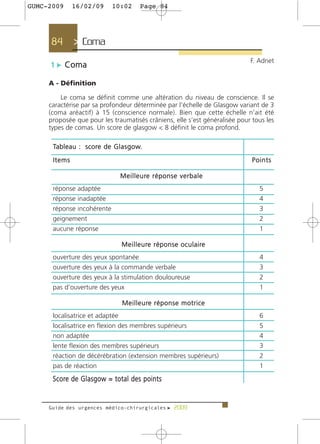 GUMC-2009      16/02/09             10:02         Page 84




     84         > Coma >
                                                                                         F. Adnet
     1 c Coma

     A - Définition

         Le coma se définit comme une altération du niveau de conscience. Il se
     caractérise par sa profondeur déterminée par l’échelle de Glasgow variant de 3
     (coma aréactif) à 15 (conscience normale). Bien que cette échelle n’ait été
     proposée que pour les traumatisés crâniens, elle s’est généralisée pour tous les
     types de comas. Un score de glasgow < 8 définit le coma profond.

      Ta b l e a u : s c o re d e G l a s g o w.

      Items                                                                              Points

                                        M e i l l e u re r é p o n s e v e r b a l e
      réponse adaptée                                                                       5
      réponse inadaptée                                                                     4
      réponse incohérente                                                                   3
      geignement                                                                            2
      aucune réponse                                                                        1

                                         M e i l l e u re r é p o n s e o c u l a i re
      ouverture des yeux spontanée                                                          4
      ouverture des yeux à la commande verbale                                              3
      ouverture des yeux à la stimulation douloureuse                                       2
      pas d’ouverture des yeux                                                              1

                                         M e i l l e u re r é p o n s e m o t r i c e
      localisatrice et adaptée                                                              6
      localisatrice en flexion des membres supérieurs                                       5
      non adaptée                                                                           4
      lente flexion des membres supérieurs                                                  3
      réaction de décérébration (extension membres supérieurs)                              2
      pas de réaction                                                                       1
      S c o re d e G l a s g o w = t o t a l d e s p o i n t s


     Guide des urgences médico-chirurgicales f 2009
 