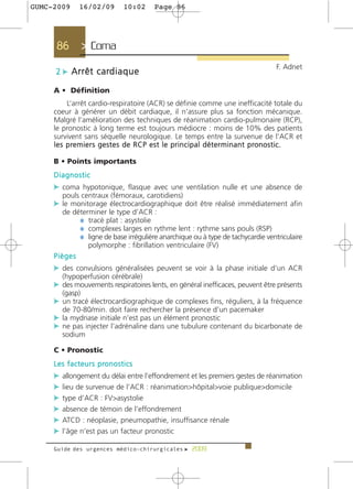 GUMC-2009        16/02/09               10:02    Page 86




      86          > Coma >
                                                                                                        F. Adnet
      2 c A r r ê t c a rd i a q u e

     A • Définition
           L’arrêt cardio-respiratoire (ACR) se définie comme une inefficacité totale du
     coeur à générer un débit cardiaque, il n’assure plus sa fonction mécanique.
     Malgré l’amélioration des techniques de réanimation cardio-pulmonaire (RCP),
     le pronostic à long terme est toujours médiocre : moins de 10% des patients
     survivent sans séquelle neurologique. Le temps entre la survenue de l’ACR et
     l e s p re m i e r s g e s t e s d e R C P e s t l e p r i n c i p a l d é t e r m i n a n t p ro n o s t i c .

     B • Points importants
     Diagnostic
     c coma hypotonique, flasque avec une ventilation nulle et une absence de
         pouls centraux (fémoraux, carotidiens)
     c le monitorage électrocardiographique doit être réalisé immédiatement afin
        de déterminer le type d’ACR :
             ¼ tracé plat : asystolie
             ¼ complexes larges en rythme lent : rythme sans pouls (RSP)
             ¼ ligne de base irrégulière anarchique ou à type de tachycardie ventriculaire
                polymorphe : fibrillation ventriculaire (FV)
     Pièges
     c des convulsions généralisées peuvent se voir à la phase initiale d’un ACR
         (hypoperfusion cérébrale)
     c des mouvements respiratoires lents, en général inefficaces, peuvent être présents
         (gasp)
     c un tracé électrocardiographique de complexes fins, réguliers, à la fréquence
         de 70-80/min. doit faire rechercher la présence d’un pacemaker
     c la mydriase initiale n’est pas un élément pronostic
     c ne pas injecter l’adrénaline dans une tubulure contenant du bicarbonate de
         sodium

     C • Pronostic
     L e s f a c t e u r s p ro n o s t i c s
     c allongement du délai entre l’effondrement et les premiers gestes de réanimation
     c lieu de survenue de l’ACR : réanimation>hôpital>voie publique>domicile
     c type d’ACR : FV>asystolie
     c absence de témoin de l’effondrement
     c ATCD : néoplasie, pneumopathie, insuffisance rénale
     c l’âge n’est pas un facteur pronostic

     Guide des urgences médico-chirurgicales f 2009
 