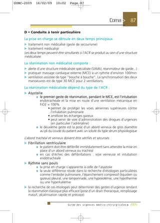 GUMC-2009       16/02/09            10:02         Page 87




                                                                                          Coma >   87

     D • Conduite à tenir particulière
     L a p r i s e e n c h a r g e s e d é ro u l e e n d e u x t e m p s p r i n c i p a u x
     c traitement non médicalisé (geste de secourisme)
     c traitement médicalisé
     Les deux temps peuvent être simultanés si l’ACR se produit au sein d’une structure
     médicalisée.
     La réanimation non médicalisé comporte :
     c alerte d’une structure médicalisée spécialisée (SAMU, réanimateur de garde...)
     c pratiquer massage cardiaque externe (MCE) à un rythme d’environ 100/min
     c ventilation assistée de type “bouche à bouche”. La synchronisation des deux
        manoeuvres est de type 30 MCE pour 2 ventilations.
     La réanimation médicalisée dépend du type de l’ACR :
     c Asystolie
            ¼ le premier geste de réanimation, pendant le MCE, est l’intubation
                  endotrachéale et la mise en route d’une ventilation mécanique en
                  FiO2 = 100%
                         • permet de protéger les voies aériennes supérieures contre
                           l’inhalation pulmonaire
                         • améliore les échanges gazeux
                         • peut servir de voie d’administration des drogues d’urgences
                           (en particulier l’adrénaline)
                ¼ le deuxième geste est la pose d’un abord veineux de gros diamètre
                  au pli du coude du patient avec un soluté du type sérum physiologique

     L’abord trachéal et veineux doivent être vérifiés et sécurisés
     c F i b r i l l a t i o n v e n t r i c u l a i re
                   ¼ le patient doit être défibrillé immédiatement sans attendre la mise en
                        place d’un abord veineux ou trachéal
                   ¼ en cas d’échec des défibrillations : voie veineuse et intubation
                        endotrachéale
     c Rythme sans pouls
                   ¼ la prise en charge s’apparente à celle de l’asystolie
                   ¼ la seule différence réside dans la recherche d’étiologies particulières
                        comme l’embolie pulmonaire, l’épanchement compressif (liquidien ou
                        gazeux) pleural, une tamponnade, une hypovolémie, une hypothermie
                        ou une hyperkaliémie
     c la recherche de ces étiologies peut déterminer des gestes d’urgence rendant
        la réanimation classique plus efficace (pose d’un drain thoracique, remplissage
        massif, alcalinisation rapide et précoce)

                                                Guide des urgences médico-chirurgicales f 2009
 
