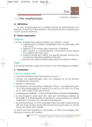 GUMC-2009     16/02/09       10:02      Page 89




                                                                         Choc > 89
                                                                  J. Schmidt, T. Mathevon
     1 c Choc anaphylactique

     A - Définition
          Le choc anaphylactique est un collapsus brutal dû essentiellement à la
     libération d'histamine et de leucotriène. Son pronostic est lié à la rapidité de la
     mise en route du traitement.

     B - Points importants
     Diagnostic
     c le choc anaphylactique réalise le tableau d'un collapsus "chaud"
             ¼ caractérisé par un collapsus vasoplégique avec une tachycardie, PAS
                 < 90 mmHg
              ¼ apparaît 2 à 20 minutes après l'exposition à l'allergène
              ¼ peut s'associer à un bronchospasme, une éruption urticaire géante
                 et un oedème des tissus mous
              ¼ l'oedème laryngé peut réaliser une dyspnée laryngée évoluant vers
                 une détresse respiratoire (oedème de Quinke)
              ¼ diarrhée avec douleurs abdominales peuvent compléter le tableau
     Pièges
     Il ne faut pas confondre ce type de choc avec un choc hémorragique ou congestif.

     C - Traitement
     C'est une urgence vitale
     c soustraire l'allergène (arrêt de traitement en cours...)
     c instituer une oxygénothérapie, voire une intubation en cas de détresse
        immédiatement menaçante
     c prévenir le réanimateur
     c le médicament est l'adrénaline à faible dose. Diluer 1 mg d'adrénaline dans
       10 cc (sérum physiologique) et injecter 0,5 cc par 0,5 cc en IVD ou 0, 25 mg
       en SC avant la pose d'une voie veineuse
     c remplissage par cristalloïde : 1-2 litres de Ringer-lactates ou de sérum physiologique
     c le bronchospasme sévère peut être traité par b-mimétiques (aérosol de
       Bricanyl®). Si le bronchospasme est persistant, on peut proposer un aérosol
       d'adrénaline (1mg dans 10 cc de sérum physiologique)
     c les antihistaminiques H1 et les corticoïdes (Hémi-succinate d'hydrocortisone
       200 mg toutes les deux heures IVD) peuvent être prescrits dans un second
       temps, leur action étant retardée
     Le patient doit être hospitalisé en réanimation, un bilan immunologique doit
     être prévu à distance de l'accident.

                                      Guide des urgences médico-chirurgicales f 2009
 