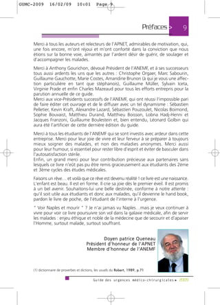 GUMC-2009      16/02/09           10:01        Page 9




                                                                              Préfaces >   9

     Merci à tous les auteurs et relecteurs de l'APNET, admirables de motivation, qui,
     une fois encore, m'ont réjoui et m'ont conforté dans la conviction que nous
     étions sur la bonne voie, aimantés par l'ardent désir de guérir, de soulager et
     d'accompagner les malades.
     Merci à Anthony Gourichon, dévoué Président de l'ANEMF, et à ses successeurs
     tous aussi ardents les uns que les autres : Christophe Orgaer, Marc Sabourin,
     Guillaume Gauchotte, Marie Costes, Amandine Brunon (à qui je vous une affec-
     tion particulière en tant que stéphanois), Guillaume Müller, Sylvain Iceta,
     Virginie Prade et enfin Charles Mazeaud pour tous les efforts entrepris pour la
     parution annuelle de ce guide.
     Merci aux vice-Présidents successifs de l'ANEMF, qui ont réussi l'impossible pari
     de faire éditer cet ouvrage et de le diffuser avec un tel dynamisme : Sébastien
     Pelletier, Kevin Kraft, Alexandre Lazard, Sébastien Pouzoulet, Nicolas Boimond,
     Sophie Bouvaist, Matthieu Durand, Matthieu Boisson, Lobna Hadj-Henni et
     Jacques Franzoni, Guillaume Boulestein et, bien entendu, Léonard Golbin qui
     aura été l'artificier de cette dernière édition du guide.
     Merci à tous les étudiants de l'ANEMF qui se sont investis avec ardeur dans cette
     entreprise. Merci pour leur joie de vivre et leur ferveur à se préparer à toujours
     mieux soigner des malades, et non des maladies anonymes. Merci aussi
     pour leur humour, si essentiel pour rester libre d'esprit et éviter de basculer dans
     l'autosatisfaction stérile.
     Enfin, un grand merci pour leur contribution précieuse aux partenaires sans
     lesquels ce livre n'eût pas pu être remis gracieusement aux étudiants des 2ème
     et 3ème cycles des études médicales.
     Faisons un rêve… et voilà que ce rêve est devenu réalité ! ce livre est une naissance.
     L'enfant est beau. Il est en forme. Il crie sa joie dès le premier éveil. Il est promis
     à un bel avenir. Souhaitons-lui une belle destinée, conforme à notre attente :
     qu'il soit utile aux étudiants et donc aux malades, qu'il devienne le hand book,
     pardon le livre de poche, de l'étudiant de l'interne à l'urgence.
     " Voir Naples et mourir " ? Je n'ai jamais vu Naples…mais je veux continuer à
     vivre pour voir ce livre poursuivre son vol dans la galaxie médicale, afin de servir
     les malades : enjeu éthique et noble de la médecine que de secourir et d'apaiser
     l'Homme, surtout malade, surtout souffrant.


                                                  Doyen patrice Queneau
                                        Président d’honneur de l’APNET
                                        M e m b re d ’ h o n n e u r d e l ’ A N E M F



     (1) dictionnaire de proverbes et dictions, les usuels du Robert, 1989, p.71

                                             Guide des urgences médico-chirurgicales f 2009
 