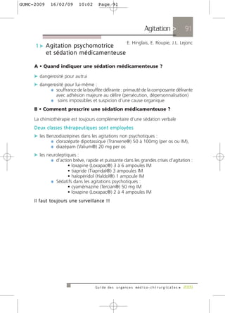 GUMC-2009    16/02/09       10:02     Page 91




                                                              Agitation >          91
                                                     E. Hinglais, E. Roupie, J.L. Lejonc
     1 c Agitation psychomotrice
            et sédation médicamenteuse

     A • Quand indiquer une sédation médicamenteuse ?

     c dangerosité pour autrui
     c dangerosité pour lui-même :
           ¼ souffrance de la bouffée délirante : primauté de la composante délirante
                avec adhésion majeure au délire (persécution, dépersonnalisation)
             ¼ soins impossibles et suspicion d’une cause organique
     B • Comment prescrire une sédation médicamenteuse ?

     La chimiothérapie est toujours complémentaire d’une sédation verbale
     Deux classes thérapeutiques sont employées
     c les Benzodiazépines dans les agitations non psychotiques :
             ¼ clorazépate dipotassique (Tranxene®) 50 à 100mg (per os ou IM),
             ¼ diazépam (Valium®) 20 mg per os
     c les neuroleptiques :
             ¼ d’action brève, rapide et puissante dans les grandes crises d’agitation :
                    • loxapine (Loxapac®) 3 à 6 ampoules IM
                    • tiapride (Tiapridal®) 3 ampoules IM
                    • halopéridol (Haldol®) 1 ampoule IM
             ¼ Sédatifs dans les agitations psychotiques :
                    • cyamémazine (Tercian®) 50 mg IM
                    • loxapine (Loxapac®) 2 à 4 ampoules IM
     Il faut toujours une surveillance !!




                                     Guide des urgences médico-chirurgicales f 2009
 