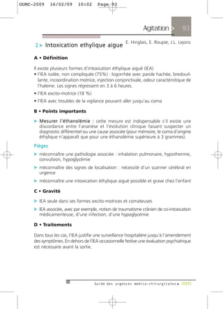GUMC-2009     16/02/09       10:02       Page 93




                                                                  Agitation >            93
                                                         E. Hinglais, E. Roupie, J.L. Lejonc
     2 c Intoxication ethylique aigue

     A • Définition

     Il existe plusieurs formes d’intoxication éthylique aiguë (IEA)
     • l'IEA isolée, non compliquée (75%) : logorrhée avec parole hachée, bredouil-
        lante, incoordination motrice, injection conjonctivale, odeur caractéristique de
        l’haleine. Les signes régressent en 3 à 6 heures.
     • l'IEA excito-motrice (18 %)
     • l'IEA avec troubles de la vigilance pouvant aller jusqu’au coma

     B • Points importants

     c M e s u re r l ’ é t h a n o l é m i e : cette mesure est indispensable s’il existe une
        discordance entre l’ananèse et l’évolution clinique faisant suspecter un
        diagnostic différentiel ou une cause associée (pour mémoire, le coma d’origine
        éthylique n’apparaît que pour une éthanolémie supérieure à 3 grammes).
     Pièges
     c méconnaître une pathologie associée : inhalation pulmonaire, hypothermie,
        convulsion, hypoglycémie
     c méconnaître des signes de localisation : nécessité d’un scanner cérébral en
        urgence
     c méconnaître une intoxication éthylique aiguë possible et grave chez l’enfant
     C • Gravité

     c IEA seule dans ses formes excito-motrices et comateuses
     c IEA associée, avec par exemple, notion de traumatisme crânien de co-intoxication
        médicamenteuse, d’une infection, d’une hypoglycémie

     D • Traitements

     Dans tous les cas, l’IEA justifie une surveillance hospitalière jusqu’à l’amendement
     des symptômes. En dehors de l’IEA occasionnelle festive une évaluation psychiatrique
     est nécessaire avant la sortie.




                                       Guide des urgences médico-chirurgicales f 2009
 