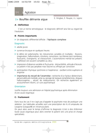 GUMC-2009      16/02/09          10:02        Page 94




      94        > Agitation >
                                                                E. Hinglais, E. Roupie, J.L. Lejonc
     3 c B o u ff é e d é l i r a n t e a i g u e

     A - Définition

          C’est un terme sémiologique : le diagnostic définitif sera fait au regard de
     l’évolution.

     B - Points importants
     c Un diagnostic différentiel difficile : l ’ é p i l e p s i e c o m p l e x e
     Diagnostic
     c adulte jeune
     c survenue brusque en quelques heures
     c le délire est polymorphe, les mécanismes variables et multiples : illusions,
        imagination, hallucinations, intuitions, convictions. Les thèmes sont nombreux,
        fluctuants, changeants, se chevauchant. L’automatisme mental est présent.
        L’adhésion est souvent complète au vécu
     c impression d’absence variable et fluctuante : distractibilité, attitude d’écoute.
        Le patient n’est pas perplexe mais fasciné ou effrayé par conviction
     c participation thymique synchrone à l’expérience : oscillant entre euphorie et
        angoisse
     c i m p o r t a n c e d u recueil de l’anamnèse : recherche d’un facteur déclenchant,
        personnalité pré-morbide, prise ou sevrage de toxiques (amphétamines, drogues
        hallucinogènes..., alcool, de médicaments). On recherche également un
        accouchement récent, un suivi psychiatrique
     Orientation
     Justifie toujours une admission en hôpital psychiatrique après élimination
     d’une cause organique

     C - Traitement

     Dans tous les cas il ne s’agit pas d’appeler le psychiatre mais de pratiquer une
     sédation. Les habitudes actuelles sont une prescription de 4 à 6 ampoules de
     Loxapine (Loxapac®) en intramusculaire.
     On peut alors avoir le temps d’affirmer le diagnostic (c’est à dire d’éliminer
     toute cause organique pour alors orienter le patient vers une prise en charge
     spécialisée).


     Guide des urgences médico-chirurgicales f 2009
 