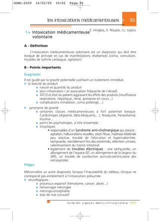 GUMC-2009     16/02/09           10:02    Page 95




                         les intoxications médicamenteuses >                               95
                                                          E. Hinglais, E. Roupie, J.L. Lejonc
     1 c Intoxication médicamenteuse
            v o l o n t a i re

     A - Définition
         L’intoxication médicamenteuse volontaire est un diagnostic qui doit être
     évoqué de principe en cas de manifestations révélatrices (coma, convulsion,
     troubles de rythme cardiaque, agitation).

     B - Points importants

     Diagnostic
     Il est guidé par la gravité potentielle justifiant un traitement immédiat.
     c la toxicité du produit
               ¼ nature et quantité du produit
               ¼ pluri-intoxication ( et association fréquente de l’alcool)
               ¼ ATCD et état du patient aggravant les effets des produits (insuffisance
                 respiratoire, hépatique, rénal, grossesse en cours...)
               ¼ complications (inhalation, coma prolongé,...)
     c synonyme de gravité
           ¼ certaines classes médicamenteuses à fort potentiel toxique:
                 Cardiotropes (digoxine, bêta-bloquants,...), Nivaquine, Paracétamol,
                 Insuline...
               ¼ parmi les psychotropes, à titre d’exemple :
               ¼ tricycliques
                        • responsables d’un S y n d rome anti-cholinergique qui associe :
                          agitation, hallucinations visuelles, vision floue, mydriase bilatérale
                          peu réactive, trouble de l’élocution et hypersialorrhée,
                          tachycardie, tremblement fins des extrémités, rétention urinaire,
                          ralentissement du transit intestinal
                        • également de t ro u b l e s é l e c t r i q u e s : une tachycardie, un
                          allongement de l’espace QT, un allongement de la largeur du
                          QRS, un trouble de conduction auriculo-ventriculaire des
                          extrasystoles
     Pièges

     Méconnaître un autre diagnostic lorsque l’imputabilité du tableau clinique ne
     correspond pas entièrement à l’intoxication présumée.
     c neurologiques :
             ¼ processus expansif (hématome, cancer, abcès...)
             ¼ hémorragie méningée
             ¼ méningo-encéphalite
             ¼ état de mal convulsif

                                         Guide des urgences médico-chirurgicales f 2009
 