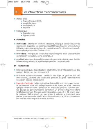 GUMC-2009     16/02/09         10:02       Page 96




      96       > les intoxications médicamenteuses >
     c état de choc
             ¼ hypovolémique (GEU),
             ¼ anaphylactique,
             ¼ cardiogénique
             ¼ septique
     c Métabolique
           ¼ hypoglycémie
           ¼ hyponatrémie
     C - Gravité

     c i m m é d i a t e : atteinte des fonctions vitales (neurologique, cardio-vasculaire et
        respiratoire). S’apprécie sur les constantes et l’ECG peut justifier une intubation
        (détresse respiratoire, protection des voies aériennes lors d’un coma profond),
        un remplissage vasculaire (état de choc)...
     c s e c o n d a i re : implique une surveillance hospitalière pour éviter une éventuelle
        complication (inhalation, coma prolongé,...)
     c p s y c h i a t r i q u e : pas de parallélisme entre le geste et le désir de mort. Justifie
        un examen systématique psychiatrique pendant l’hospitalisation

     D - Traitement

     c le lavage gastrique a des indications très limitées, lors d’intoxications par des
        produits dangereux, vues précocement
     c le charbon activé (Carbomix®) : utilisation très large. Ce geste ne doit pas
        être banalisé, justifiant une surveillance pendant et après l’administration
        (inhalation possible et gravissime)
     c Exemple d’antidote : la N-acétyl-cystéine (Fluimucil®) : antidote du paracétamol.
        Le paracétamol a une toxicité hépatique retardée. Il peut, en effet, créer une
        cytolyse irréversible dont l’apparition est à redouter jusqu’au troisième jour.
        Les dosages de paracétamolémie permettant un pronostic hépatique étant
        tardifs (au minimum 4 heures après l’absorption, puis à 8 et 16 heures pour
        la cinétique d’élimination), ne pas hésiter à débuter le traitement sans
        preuve. pour une meilleure efficacité ; l’administration se fait en intraveineux
        (lui aussi est absorbé par le charbon activé !).




     Guide des urgences médico-chirurgicales f 2009
 