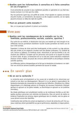  uelles sont les informations à connaître et à faire connaître
          Q
            en cas d’urgence ?
             Il est primordial de consulter le plus rapidement possible un spécialiste en cas d’œil dou-
             loureux (surtout si ce n’est que d’un côté).
             Pour les personnes ayant reçu une greffe de cornée, il faut signaler en urgence une baisse
             d’acuité visuelle, un larmoiement, des douleurs ou des rougeurs oculaires, car ces signes
             peuvent annoncer un début de rejet de la greffe.

         eut-on prévenir cette maladie ?
          P
             Non, on ne peut pas la prévenir ni prévoir son évolution.


        Vivre avec
         uelles sont les conséquences de la maladie sur la vie
          Q
            familiale, professionnelle, sociale, scolaire, sportive ?
             D’un point de vue médical, le kératocône n’est plus une maladie qui rend aveugle et les
             différentes mesures permettant d’améliorer l’acuité visuelle permettent de mener une vie
             tout à fait normale.
             Cependant, la baisse de vision peut être handicapante, et elle survient à un âge précoce,
             dans des années où les exigences visuelles sont très élevées (ordinateur, TV, conduite de
             nuit, lecture au tableau). Ce handicap visuel, nécessitant un port de lentilles à vie, est
             d’autant plus difﬁcile à accepter que les personnes sont jeunes et la plupart du temps
             en bonne santé. De plus, le kératocône est sur la liste des contre-indications empêchant
             d’exercer certains métiers, de passer des concours administratifs ou de pratiquer certaines
             activités sportives.
             Les différentes options thérapeutiques et le fait que le kératocône ait tendance à se stabi-
             liser vers 40-50 ans doivent toutefois permettre de rassurer le malade.


          E n savoir plus
         ù en est la recherche ?
          O
             La recherche porte principalement sur les causes de la maladie et les mécanismes qui
             entrent en jeu dans son développement. Découvrir le ou les gène(s) responsable(s) du
             kératocône permettra de comprendre les mécanismes de l’affection, d’améliorer les critères
             diagnostiques et le dépistage précoce et d’imaginer de nouveaux traitements (thérapie
             génique en agissant sur les gènes malades, ou biochimique en agissant sur les protéines
             anormales).
             Des études génétiques sont actuellement menées sur de nombreuses familles au sein des-
             quelles plusieurs personnes sont atteintes de kératocône. Elles ont permis de mettre en
             évidence l’implication de certaines régions génétiques dans la maladie, mais les gènes en
             cause doivent encore être identiﬁés.
             L’amélioration des lentilles de contact est également un terrain de recherche actif. De nou-
             veaux matériaux alliant perméabilité aux gaz et performance, adaptables à chaque patient,

Le keratocône
Encyclopédie Orphanet Grand Public                                          Maladies Rares Info Services 0 810 63 19 20
                                                                                                                          10
www.orpha.net/data/patho/Pub/fr/Keratocone-FRfrPub2186v01.pdf | Juillet 2007
 