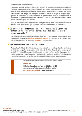 sont en cours d’expérimentation.
             Concernant les interventions chirurgicales, en plus du développement des anneaux intra-
             cornéens, une nouvelle approche par traitement à la lumière ultra-violette est actuellement
             mise en place. Après application d’un produit appelé riboﬂavine sur la cornée, des rayons
             ultra-violets (UVA) dirigés sur l’oeil pour rigidiﬁer la cornée et essayer de stopper la pro-
             gression du kératocône. D’autres techniques de greffe sont en cours de développement, et
             notamment la greffe de cornée « sans sutures » à l’aide du laser femtoseconde qui est un
             nouvel outil chirurgical plus efﬁcace.
             Enﬁn, le recours aux cellules souches non embryonnaires et à des cornées artiﬁcielles sont
             d’autres pistes de recherche qui pourraient améliorer le traitement du kératocône.

         ù obtenir des informations complémentaires ? Comment
          O
            entrer en relation avec d’autres malades atteints de la
            même maladie ?
             En contactant les associations de malades consacrées à cette maladie. Vous trouverez leurs
             coordonnées en appelant Maladies Rares Info Services au 0 810 63 19 20 (Numéro azur,
             prix d’un appel local) ou sur le site Orphanet (www.orphanet.fr).

         es prestations sociales en France
          L
             Aujourd’hui, le kératocône fait partie des rares indications pour lesquelles les lentilles de
             contact sont en partie remboursées par la Sécurité Sociale. Or, cette prise en charge est
             partielle (moins de 30 euros par lentille et par an), alors qu’une lentille rigide pour kéra-
             tocône vaut entre 150 et 300 euros. Par ailleurs, les nombreux produits d’entretien et les
             collyres indispensables au confort lors du port de lentilles ne sont pas remboursés.

                                    POUR OBTENIR D’AUTRES INFORMATIONS SUR CETTE MALADIE
                                    CONTACTEZ
                                    Maladies Rares Info Services au 0 810 63 19 20
                                    numéro azur, prix d’une communication locale
                                    OU CONSULTEZ ORPHANET www.orphanet.fr




Le keratocône
Encyclopédie Orphanet Grand Public                                          Maladies Rares Info Services 0 810 63 19 20
                                                                                                                          11
www.orpha.net/data/patho/Pub/fr/Keratocone-FRfrPub2186v01.pdf | Juillet 2007
 