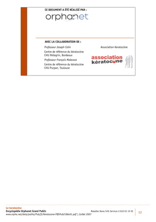 CE DOCUMENT A ÉTÉ RÉALISÉ PAR :




                                    AVEC LA COLLABORATION DE :
                                   Professeur Joseph Colin                              Association Keratocône
                                   Centre de référence du kératocône
                                   CHU Pellegrin, Bordeaux
                                   Professeur François Malecaze
                                   Centre de référence du kératocône
                                   CHU Purpan, Toulouse




Le keratocône
Encyclopédie Orphanet Grand Public                                          Maladies Rares Info Services 0 810 63 19 20
                                                                                                                          12
www.orpha.net/data/patho/Pub/fr/Keratocone-FRfrPub2186v01.pdf | Juillet 2007
 
