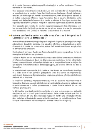 de la cornée (comme en vidéotopographie classique) et la surface postérieure. L’examen
             est rapide et sans douleur.
             Dans les cas de kératocônes modérés à graves, on peut aussi détecter les changements qui
             se produisent dans la cornée à l’aide d’un biomicroscope (ou lampe à fente). La lampe à
             fente est un microscope qui permet d’examiner la cornée, entre autres parties de l’œil, et
             de mettre en évidence différents types d’anomalies. Dans le cas d’un kératocône, un tel
             examen peut révéler l’amincissement de la cornée, la présence de ﬁnes lignes blanches dans
             l’épaisseur de la cornée (stries de Vogt) et de cicatrices superﬁcielles au sommet du cône.
             Dans les cas les plus avancés, des opacités plus profondes peuvent être détectées au som-
             met du cône. Enﬁn, le biomicroscope permet de voir un anneau brun partiel ou complet
             situé à la base du cône (anneau de Fleischer) caractéristique de la maladie.

         eut-on confondre cette maladie avec d’autres ? Lesquelles ?
          P
            Comment faire la différence ?
             Hormis le fait que le kératocône puisse passer longtemps inaperçu et passer pour un simple
             astigmatisme, il peut être confondu avec les autres affections se traduisant par un amin-
             cissement de la cornée. Un examen minutieux de l’œil permet normalement au spécialiste
             de différencier ces affections.
             Parmi celles-ci, on trouve l’ulcère de Mooren, la dégénérescence marginale de Terrien, le
             kératoglobe et le kératocône postérieur.
             L’ulcère de Mooren est une inﬂammation douloureuse de la cornée (le kératocône n’entraîne
             ni inﬂammation ni douleur). Quant à la dégénérescence marginale de Terrien, elle entraîne
             souvent une opaciﬁcation périphérique de la cornée et une prolifération de la conjonctive
             qui recouvre normalement le blanc de l’œil (ptérygion), ce qu’on ne retrouve pas dans le
             kératocône.
             Le kératoglobe est une anomalie de la cornée se caractérisant par un renﬂement sphérique
             de la partie avant de l’œil (forme de globe) et une saillie de la cornée très importante qui
             peut devenir douloureuse. Contrairement au kératocône, c’est une affection généralement
             présente dès la naissance.
             Le kératocône postérieur, malgré la similarité du nom, est aussi une maladie distincte du
             kératocône. C’est une anomalie généralement présente dès la naissance se traduisant par
             un amincissement de la surface postérieure de la cornée. Dans la majorité des cas, elle
             n’affecte qu’un seul œil.
             Le kératocône peut également être confondu avec une « dégénérescence pellucide
             marginale », qui se traduit par un amincissement de la cornée périphérique dans le
             secteur inférieur. En fait, de nombreuses études ont montré une similitude entre les
             deux maladies, et la dégénérescence pellucide marginale est probablement une forme
             clinique particulière de kératocône (aussi appelée kératocône marginal).




Le keratocône
Encyclopédie Orphanet Grand Public                                          Maladies Rares Info Services 0 810 63 19 20
                                                                                                                          6
www.orpha.net/data/patho/Pub/fr/Keratocone-FRfrPub2186v01.pdf | Juillet 2007
 