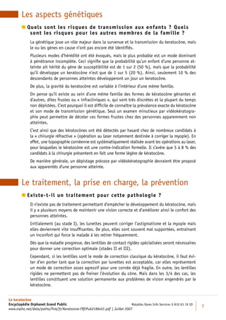 Les aspects génétiques
         uels sont les risques de transmission aux enfants ? Quels
          Q
            sont les risques pour les autres membres de la famille ?
             La génétique joue un rôle majeur dans la survenue et la transmission du keratocône, mais
             le ou les gènes en cause n’ont pas encore été identiﬁés.
             Plusieurs modes d’hérédité ont été évoqués, mais le plus probable est un mode dominant
             à pénétrance incomplète. Ceci signiﬁe que la probabilité qu’un enfant d’une personne at-
             teinte ait hérité du gène de susceptibilité est de 1 sur 2 (50 %), mais que la probabilité
             qu’il développe un keratocône n’est que de 1 sur 5 (20 %). Ainsi, seulement 10 % des
             descendants de personnes atteintes développeront un jour un keratocône.
             De plus, la gravité du keratocône est variable à l’intérieur d’une même famille.
             On pense qu’il existe au sein d’une même famille des formes de kératocône gênantes et
             d’autres, dites frustes ou « infracliniques », qui sont très discrètes et la plupart du temps
             non dépistées. C’est pourquoi il est difﬁcile de connaître la prévalence exacte du kératocône
             et son mode de transmission génétique. Seul un examen minutieux par vidéokératogra-
             phie peut permettre de déceler ces formes frustes chez des personnes apparemment non
             atteintes.
             C’est ainsi que des kératocônes ont été détectés par hasard chez de nombreux candidats à
             la « chirurgie réfractive » (opération au laser notamment destinée à corriger la myopie). En
             effet, une topographie cornéenne est systématiquement réalisée avant les opérations au laser,
             pour lesquelles le kératocône est une contre-indication formelle. Il s’avère que 5 à 8 % des
             candidats à la chirurgie présentent en fait une forme légère de kératocône.
             De manière générale, un dépistage précoce par vidéokératographie devraient être proposé
             aux apparentés d’une personne atteinte.


        Le traitement, la prise en charge, la prévention
         xiste-t-il un traitement pour cette pathologie ?
          E
             Il n’existe pas de traitement permettant d’empêcher le développement du kératocône, mais
             il y a plusieurs moyens de maintenir une vision correcte et d’améliorer ainsi le confort des
             personnes atteintes.
             Initialement (au stade I), les lunettes peuvent corriger l’astigmatisme et la myopie mais
             elles deviennent vite insufﬁsantes. De plus, elles sont souvent mal supportées, entraînant
             un inconfort qui force le malade à les retirer fréquemment.
             Dès que la maladie progresse, des lentilles de contact rigides spécialisées seront nécessaires
             pour donner une correction optimale (stades II et III).
             Cependant, si les lentilles sont le mode de correction classique du kératocône, il faut évi-
             ter d’en porter tant que la correction par lunettes est acceptable, car elles représentent
             un mode de correction assez agressif pour une cornée déjà fragile. En outre, les lentilles
             rigides ne permettent pas de freiner l’évolution du cône. Mais dans les 3/4 des cas, les
             lentilles constituent une solution permanente aux problèmes de vision engendrés par le
             kératocône.


Le keratocône
Encyclopédie Orphanet Grand Public                                          Maladies Rares Info Services 0 810 63 19 20
                                                                                                                          7
www.orpha.net/data/patho/Pub/fr/Keratocone-FRfrPub2186v01.pdf | Juillet 2007
 