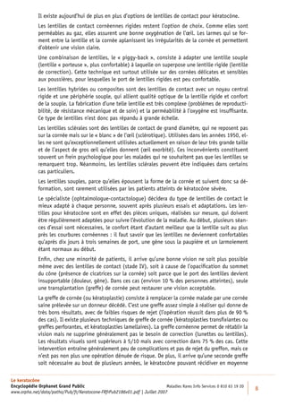 Il existe aujourd’hui de plus en plus d’options de lentilles de contact pour kératocône.
             Les lentilles de contact cornéennes rigides restent l’option de choix. Comme elles sont
             perméables au gaz, elles assurent une bonne oxygénation de l’œil. Les larmes qui se for-
             ment entre la lentille et la cornée aplanissent les irrégularités de la cornée et permettent
             d’obtenir une vision claire.
             Une combinaison de lentilles, le « piggy-back », consiste à adapter une lentille souple
             (lentille « porteuse », plus confortable) à laquelle on superpose une lentille rigide (lentille
             de correction). Cette technique est surtout utilisée sur des cornées délicates et sensibles
             aux poussières, pour lesquelles le port de lentilles rigides est peu confortable.
             Les lentilles hybrides ou composites sont des lentilles de contact avec un noyau central
             rigide et une périphérie souple, qui allient qualité optique de la lentille rigide et confort
             de la souple. La fabrication d’une telle lentille est très complexe (problèmes de reproducti-
             bilité, de résistance mécanique et de soin) et la perméabilité à l’oxygène est insufﬁsante.
             Ce type de lentilles n’est donc pas répandu à grande échelle.
             Les lentilles sclérales sont des lentilles de contact de grand diamètre, qui ne reposent pas
             sur la cornée mais sur le « blanc » de l’œil (sclérotique). Utilisées dans les années 1950, el-
             les ne sont qu’exceptionnellement utilisées actuellement en raison de leur très grande taille
             et de l’aspect de gros œil qu’elles donnent (œil exorbité). Ces inconvénients constituent
             souvent un frein psychologique pour les malades qui ne souhaitent pas que les lentilles se
             remarquent trop. Néanmoins, les lentilles sclérales peuvent être indiquées dans certains
             cas particuliers.
             Les lentilles souples, parce qu’elles épousent la forme de la cornée et suivent donc sa dé-
             formation, sont rarement utilisées par les patients atteints de kératocône sévère.
             Le spécialiste (ophtalmologue-contactologue) décidera du type de lentilles de contact le
             mieux adapté à chaque personne, souvent après plusieurs essais et adaptations. Les len-
             tilles pour kératocône sont en effet des pièces uniques, réalisées sur mesure, qui doivent
             être régulièrement adaptées pour suivre l’évolution de la maladie. Au début, plusieurs séan-
             ces d’essai sont nécessaires, le confort étant d’autant meilleur que la lentille suit au plus
             près les courbures cornéennes : il faut savoir que les lentilles ne deviennent confortables
             qu’après dix jours à trois semaines de port, une gêne sous la paupière et un larmoiement
             étant normaux au début.
             Enﬁn, chez une minorité de patients, il arrive qu’une bonne vision ne soit plus possible
             même avec des lentilles de contact (stade IV), soit à cause de l’opaciﬁcation du sommet
             du cône (présence de cicatrices sur la cornée) soit parce que le port des lentilles devient
             insupportable (douleur, gêne). Dans ces cas (environ 10 % des personnes atteintes), seule
             une transplantation (greffe) de cornée peut restaurer une vision acceptable.
             La greffe de cornée (ou kératoplastie) consiste à remplacer la cornée malade par une cornée
             saine prélevée sur un donneur décédé. C’est une greffe assez simple à réaliser qui donne de
             très bons résultats, avec de faibles risques de rejet (l’opération réussit dans plus de 90 %
             des cas). Il existe plusieurs techniques de greffe de cornée (kératoplasties transﬁxiantes ou
             greffes perforantes, et kératoplasties lamellaires). La greffe cornéenne permet de rétablir la
             vision mais ne supprime généralement pas le besoin de correction (lunettes ou lentilles).
             Les résultats visuels sont supérieurs à 5/10 mais avec correction dans 75 % des cas. Cette
             intervention entraîne généralement peu de complications et pas de rejet du greffon, mais ce
             n’est pas non plus une opération dénuée de risque. De plus, il arrive qu’une seconde greffe
             soit nécessaire au bout de plusieurs années, le kératocône pouvant récidiver en moyenne

Le keratocône
Encyclopédie Orphanet Grand Public                                          Maladies Rares Info Services 0 810 63 19 20
                                                                                                                          8
www.orpha.net/data/patho/Pub/fr/Keratocone-FRfrPub2186v01.pdf | Juillet 2007
 