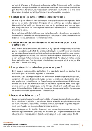 au bout de 17 ans en se développant sur la cornée greffée. Cette seconde greffe constitue
             évidemment un risque supplémentaire. La greffe n’est donc en aucun cas une alternative au
             port de lentilles. Par ailleurs, les ressources en greffons sont insufﬁsantes et le délai entre
             l’inscription du malade sur la liste d’attente et la greffe peut être important.

         uelles sont les autres options thérapeutiques ?
          Q
             La mise en place d’anneaux intra-cornéens en plastique introduits dans l’épaisseur de la
             cornée par une petite intervention chirurgicale est une technique qui permet de repousser
             l’éventualité d’une greffe chez des patients pour qui les lentilles ne sont plus une solu-
             tion. L’implantation de ces anneaux permet de contrer la déformation de la cornée et donc
             d’améliorer la vision.
             Cette technique, utilisée initialement pour traiter la myopie, est également une stratégie
             utilisée dans le traitement des kératocônes lorsqu’il n’y a pas de cicatrices centrales rendant
             la cornée opaque. Dans ce cas, l’opération est inutile.

         uelles seront les conséquences du traitement pour la vie
          Q
            quotidienne ?
             Mis à part un entretien rigoureux des lentilles, il n’y a pas de conséquences particulières
             pour la vie quotidienne. En effet, des lentilles mal nettoyées peuvent favoriser une infection
             ou une ulcération de la cornée qui se traduisent par des douleurs oculaires, une rougeur,
             des démangeaisons ou brûlures, une sensibilité à la lumière et un larmoiement accrus. Il y
             a alors un risque d’inﬂammation de la cornée (ou kératite). Par ailleurs, il ne faut jamais
             laver ses lentilles sous l’eau du robinet, ni se baigner avec (que ce soit à la piscine, à la
             mer, dans la douche ou le bain).

         ue peut-on faire soi-même pour se soigner ?
          Q
             Il n’y a pas de recommandation particulière, si ce n’est éviter autant que possible de se
             toucher les yeux, le frottement aggravant le kératocône.
             Par ailleurs, il est très important de ne pas avoir recours à la chirurgie réfractive ou Lasik,
             qui permet entre autres de corriger la myopie par laser. Le kératocône est une contre-indica-
             tion absolue pour cette chirurgie, car l’opération aggrave considérablement le kératocône,
             même si celui-ci est très minime et n’avait pas été détecté auparavant. Même si une topo-
             graphie cornéenne est réalisée avant toute chirurgie réfractive, il serait préférable qu’en
             cas « d’histoire familiale » de kératocône (un cas ou plus dans une famille), les membres
             de la famille renoncent déﬁnitivement à cette chirurgie.

         omment se faire suivre ?
          C
             Les personnes atteintes de kératocône doivent être suivies par des opthalmologues spécia-
             listes connaissant la maladie. La maladie peut évoluer assez vite, entraînant des variations
             de vision permanente. Les lunettes, comme les lentilles, doivent être réajustées fréquem-
             ment pour s’adapter aux changements de forme de la cornée.
             Les patients portant des lentilles de contact sont encore plus tenus que les autres de
             consulter régulièrement leur spécialiste, aﬁn de vériﬁer que l’adaptation reste satisfaisante
             et que la cornée n’est pas abîmée (les ulcérations pouvant passer inaperçues au début).



Le keratocône
Encyclopédie Orphanet Grand Public                                          Maladies Rares Info Services 0 810 63 19 20
                                                                                                                          9
www.orpha.net/data/patho/Pub/fr/Keratocone-FRfrPub2186v01.pdf | Juillet 2007
 