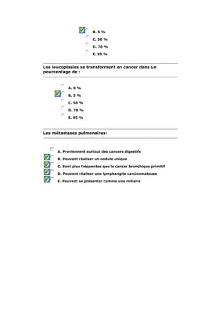 B. 5 %

                        C. 50 %

                        D. 70 %

                        E. 95 %


Les leucoplasies se transforment en cancer dans un
pourcentage de :



           A. 0 %

           B. 5 %

           C. 50 %

           D. 70 %

           E. 95 %



Les métastases pulmonaires:



      A. Proviennent surtout des cancers digestifs

      B. Peuvent réaliser un nodule unique

      C. Sont plus fréquentes que le cancer bronchique primitif

      D. Peuvent réaliser une lymphangite carcinomateuse

      E. Peuvent se présenter comme une miliaire
 