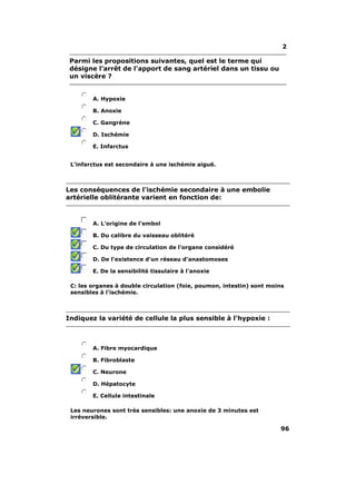 2

 Parmi les propositions suivantes, quel est le terme qui
 désigne l'arrêt de l'apport de sang artériel dans un tissu ou
 un viscère ?


        A. Hypoxie

        B. Anoxie

        C. Gangrène

        D. Ischémie

        E. Infarctus


 L'infarctus est secondaire à une ischémie aiguë.



Les conséquences de l'ischémie secondaire à une embolie
artérielle oblitérante varient en fonction de:



        A. L'origine de l'embol

        B. Du calibre du vaisseau oblitéré

        C. Du type de circulation de l'organe considéré

        D. De l'existence d'un réseau d'anastomoses

        E. De la sensibilité tissulaire à l'anoxie

 C: les organes à double circulation (foie, poumon, intestin) sont moins
 sensibles à l'ischémie.



Indiquez la variété de cellule la plus sensible à l'hypoxie :



        A. Fibre myocardique

        B. Fibroblaste

        C. Neurone

        D. Hépatocyte

        E. Cellule intestinale

 Les neurones sont très sensibles: une anoxie de 3 minutes est
 irréversible.

                                                                      96
 