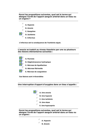 Parmi les propositions suivantes, quel est le terme qui
 désigne l'arrêt de l'apport sanguin artériel dans un tissu ou
 un organe ?


        A. Hypoxie

        B. Anoxie

        C. Gangrène

        D. Ischémie

        E. Infarctus


 L'infarctus est la conséquence de l'ischémie aiguë.



L'anoxie se traduit au niveau tissulaire par une ou plusieurs
des lésions élémentaires suivantes :



        A. Pycnose

        B. Dégénérescence hydropique

        C. Nécrose de liquéfaction

        D. Nécrose fibrinoïde

        E. Nécrose de coagulation


 Ces lésions sont irréversibles




Une interruption d'apport d'oxygène dans un tissu s'appelle :



                          A. Une anoxie

                          B. Une hypoxie

                          C. Une ischémie

                          D. Une stase

                          E. Une hypocapnie


 Parmi les propositions suivantes, quel est le terme qui
 désigne l'arrêt de l'apport sanguin artériel dans un tissu ou
 un organe :


                             A. Hypoxie

                             B. Anoxie
 
