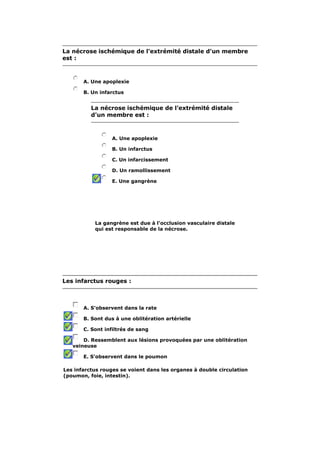 La nécrose ischémique de l'extrémité distale d'un membre
est :



       A. Une apoplexie

       B. Un infarctus


          La nécrose ischémique de l'extrémité distale
          d'un membre est :



                  A. Une apoplexie

                  B. Un infarctus

                  C. Un infarcissement

                  D. Un ramollissement

                  E. Une gangrène




           La gangrène est due à l'occlusion vasculaire distale
           qui est responsable de la nécrose.




Les infarctus rouges :



       A. S'observent dans la rate

       B. Sont dus à une oblitération artérielle

       C. Sont infiltrés de sang

       D. Ressemblent aux lésions provoquées par une oblitération
   veineuse

       E. S'observent dans le poumon

Les infarctus rouges se voient dans les organes à double circulation
(poumon, foie, intestin).
 