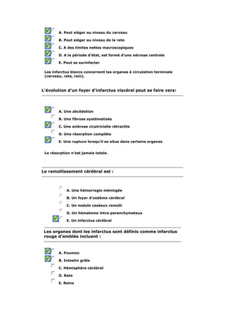 A. Peut sièger au niveau du cerveau

        B. Peut sièger au niveau de la rate

        C. A des limites nettes macroscopiques

        D. A la période d'état, est formé d'une nécrose centrale

        E. Peut se surinfecter

 Les infarctus blancs concernent les organes à circulation terminale
 (cerveau, rate, rein).



L'évolution d'un foyer d'infarctus viscéral peut se faire vers:




        A. Une abcédation

        B. Une fibrose systématisée

        C. Une sclérose cicatricielle rétractile

        D. Une résorption complète

        E. Une rupture lorsqu'il se situe dans certains organes


 La résorption n'est jamais totale.




Le ramollissement cérébral est :



            A. Une hémorragie méningée

            B. Un foyer d'oedème cérébral

            C. Un nodule caséeux ramolli

            D. Un hématome intra-parenchymateux

            E. Un infarctus cérébral


 Les organes dont les infarctus sont définis comme infarctus
 rouge d'emblée incluent :



        A. Poumon

        B. Intestin grêle

        C. Hémisphère cérébral

        D. Rate

        E. Reins
 