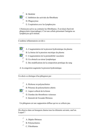 B. Mobilité
         C. Inhibition des activités du fibroblaste
         D. Phagocytose
         E. Coopération avec les lymphocytes

 L'histiocyte active au contraire les fibroblastes. Il est doué d'activité
 phagocytaire (macrophage). C'est une cellule présentant l'antigène au
 lymphocyte qu'il stimule.


L'oedème inflammatoire est dû à :



         A. L'augmentation de la pression hydrostatique du plasma
         B. La baisse de la pression oncotique du plasma
         C. L'augmentation de la perméabilité vasculaire
         D. Un obstacle au retour lymphatique
         E. Des modifications de la composition protéique du sang

 A: la congestion augmente la pression hydrostatique.



Un abcès se distingue d'un phlegmon par :



         A. Richesse en polynucléaires
         B. Présence de polynucléaires altérés
         C. Aspect collecté de la lésion
         D. Etendue des thromboses veineuses
         E. Intensité de l'exsudat fibrineux

 Un phlegmon est une suppuration diffuse qui ne se collecte pas.


On observe dans un bourgeon charnu tous les éléments suivants, sauf un.
Lequel ?


         A. Dépôts fibrineux
         B. Polynucléaires
         C. Fibroblastes
 