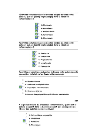 Parmi les cellules suivantes quelles est (ou quelles sont)
celle(s) qui est (sont) impliquée(s) dans la réaction
inflammatoire ?


                           A. Mastocyte

                           B. Fibroblaste

                           C. Polynucléaire

                           D. Lymphocyte

                           E. Plasmocyte


Parmi les cellules suivantes quelles est (ou quelles sont)
celle(s) qui est (sont) impliquée(s) dans la réaction
inflammatoire ?


                      A. Mastocyte

                      B. Fibroblaste

                      C. Polynucléaire

                      D. Lymphocyte

                      E. Plasmocyte


Parmi les propositions suivantes indiquez celle qui désigne la
population cellulaire d'un foyer inflammatoire:



      A. Botryomycome

      B. Blastème de régénération

      C. Granulome inflammatoire

      D. Bourgeon charnu

      E. Aucune des propositions précédentes n'est exacte



                                                             224

A la phase initiale du processus inflammatoire, quelle est la
cellule siégeant dans le tissu conjonctif, qui est capable de
libérer des substances vaso-actives?


          A. Polynucléaire neutrophile

          B. Fibroblaste

          C. Mastocyte

          D. Plasmocyte
 