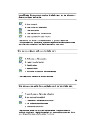 La sclérose d'un organe peut se traduire par un ou plusieurs
 des caractères suivants:



        A. Une atrophie

        B. Une évolution réversible

        C. Une induration

        D. Une insuffisance fonctionnelle

        E. Une augmentation de volume

 Une slérose est due à l'augmentation de la quantité de fibres
 conjonctives dans un organe. Elle est irréversible et peut prendre des
 aspects macroscopiques variés (organe plein ou creux).



Une sclérose jeune est caractérisée par :



        A. Richesse en fibroblastes

        B. Hypervascularisation

        C. Calcification

        D. Hyalinisation

        E. Présence de cellules inflammatoires


 C et D se voient dans les scléroses adultes.

                                                                      61


 Une sclérose en voie de constitution est caractérisée par :



        A. La richesse en fibres de collagène

        B. Un oedème interstitiel

        C. La pauvreté de la vascularisation

        D. De nombreux fibroblastes

        E. Une faible cellularité

 Une sclérose jeune est riche en cellules et en vaisseaux avec un
 oedème important. L'évolution se fait par un enrichissement en fibres
 avec disparition des cellules et de l'oedème.
 