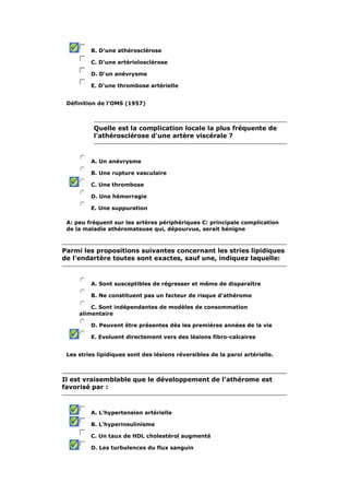 B. D'une athérosclérose

         C. D'une artériolosclérose

         D. D'un anévrysme

         E. D'une thrombose artérielle


 Définition de l'OMS (1957)



          Quelle est la complication locale la plus fréquente de
          l'athérosclérose d'une artère viscérale ?



         A. Un anévrysme

         B. Une rupture vasculaire

         C. Une thrombose

         D. Une hémorragie

         E. Une suppuration

 A: peu fréquent sur les artères périphériques C: principale complication
 de la maladie athéromateuse qui, dépourvue, serait bénigne



Parmi les propositions suivantes concernant les stries lipidiques
de l'endartère toutes sont exactes, sauf une, indiquez laquelle:



         A. Sont susceptibles de régresser et même de disparaître

         B. Ne constituent pas un facteur de risque d'athérome

         C. Sont indépendantes de modèles de consommation
     alimentaire

         D. Peuvent être présentes dès les premières années de la vie

         E. Evoluent directement vers des lésions fibro-calcaires


 Les stries lipidiques sont des lésions réversibles de la paroi artérielle.



Il est vraisemblable que le développement de l'athérome est
favorisé par :



         A. L'hypertension artérielle

         B. L'hyperinsulinisme

         C. Un taux de HDL cholestérol augmenté

         D. Les turbulences du flux sanguin
 
