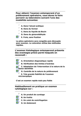Pour obtenir l'examen extemporané d'un
prélèvement opératoire, vous devez le faire
parvenir au laboratoire suivant l'une des
modalités suivantes:

     A. Dans l'alcool acétique
     B. Dans du formol
     C. Dans du liquide de Bouin
     D. Dans du glutaraldéhyde
     E. Frais, sans fixation

La pièce opératoire sera congelée puis découpée
pour examen. La coloration utilise des méthodes
rapides.


L'examen histologique extemporané présente
des avantages précis parmi lesquels on
reconnaît :

     A. Orientation diagnostique rapide
     B. Vérification des limites d'exérèse
     C. Adaptation de l'intervention à la nature de la
  lésion identifiée
     D. Contrôle de la nature du prélèvement
    E. Très grande fiabilité de l'examen
  microscopique

C'est un examen rapide mais peu fiable


Habituellement on pratique un examen
cytologique sur :

     A. Un produit de curetage
     B. Un frottis
     C. Un culot de centrifugation
     D. Un étalement
 