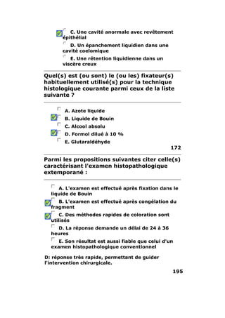 C. Une cavité anormale avec revêtement
      épithélial
         D. Un épanchement liquidien dans une
      cavité coelomique
         E. Une rétention liquidienne dans un
      viscère creux

Quel(s) est (ou sont) le (ou les) fixateur(s)
habituellement utilisé(s) pour la technique
histologique courante parmi ceux de la liste
suivante ?

       A. Azote liquide
       B. Liquide de Bouin
       C. Alcool absolu
       D. Formol dilué à 10 %
       E. Glutaraldéhyde
                                                   172

Parmi les propositions suivantes citer celle(s)
caractérisant l'examen histopathologique
extemporané :

     A. L'examen est effectué après fixation dans le
  liquide de Bouin
     B. L'examen est effectué après congélation du
  fragment
      C. Des méthodes rapides de coloration sont
  utilisés
    D. La réponse demande un délai de 24 à 36
  heures
     E. Son résultat est aussi fiable que celui d'un
  examen histopathologique conventionnel

D: réponse très rapide, permettant de guider
l'intervention chirurgicale.
                                                   195
 