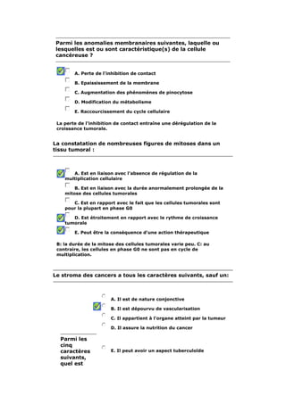 Parmi les anomalies membranaires suivantes, laquelle ou
 lesquelles est ou sont caractéristique(s) de la cellule
 cancéreuse ?


        A. Perte de l'inhibition de contact

        B. Epaississement de la membrane

        C. Augmentation des phénomènes de pinocytose

        D. Modification du métabolisme

        E. Raccourcissement du cycle cellulaire

 La perte de l'inhibition de contact entraîne une dérégulation de la
 croissance tumorale.


La constatation de nombreuses figures de mitoses dans un
tissu tumoral :



       A. Est en liaison avec l'absence de régulation de la
    multiplication cellulaire

        B. Est en liaison avec la durée anormalement prolongée de la
    mitose des cellules tumorales

       C. Est en rapport avec le fait que les cellules tumorales sont
    pour la plupart en phase G0

       D. Est étroitement en rapport avec le rythme de croissance
    tumorale

        E. Peut être la conséquence d'une action thérapeutique

 B: la durée de la mitose des cellules tumorales varie peu. C: au
 contraire, les cellules en phase G0 ne sont pas en cycle de
 multiplication.



Le stroma des cancers a tous les caractères suivants, sauf un:



                       A. Il est de nature conjonctive

                       B. Il est dépourvu de vascularisation

                       C. Il appartient à l'organe atteint par la tumeur

                       D. Il assure la nutrition du cancer

  Parmi les
  cinq
  caractères           E. Il peut avoir un aspect tuberculoïde
  suivants,
  quel est
 