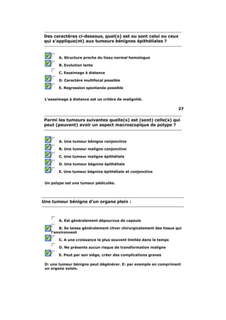 Des caractères ci-dessous, quel(s) est ou sont celui ou ceux
qui s'applique(nt) aux tumeurs bénignes épithéliales ?



        A. Structure proche du tissu normal homologue

        B. Evolution lente

        C. Essaimage à distance

        D. Caractère multifocal possible

        E. Regression spontanée possible


 L'essaimage à distance est un critère de malignité.

                                                                      27

Parmi les tumeurs suivantes quelle(s) est (sont) celle(s) qui
peut (peuvent) avoir un aspect macroscopique de polype ?



        A. Une tumeur bénigne conjonctive

        B. Une tumeur maligne conjonctive

        C. Une tumeur maligne épithéliale

        D. Une tumeur bégnine épithéliale

        E. Une tumeur bégnine épithéliale et conjonctive


 Un polype est une tumeur pédiculée.




Une tumeur bénigne d'un organe plein :



        A. Est généralement dépourvue de capsule

        B. Se laisse généralement cliver chirurgicalement des tissus qui
    l'environnent

        C. A une croissance le plus souvent limitée dans le temps

        D. Ne présente aucun risque de transformation maligne

        E. Peut par son siège, créer des complications graves

 D: une tumeur bénigne peut dégénérer. E: par exemple en comprimant
 un organe voisin.
 
