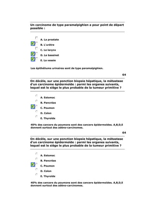 Un carcinome de type paramalpighien a pour point de départ
possible :



       A. La prostate

       B. L'urètre

       C. Le larynx

       D. Le bassinet

       E. La vessie


Les épithéliums urinaires sont de type paramalpighien.

                                                                64

On décèle, sur une ponction biopsie hépatique, la métastase
d'un carcinome épidermoïde : parmi les organes suivants,
lequel est le siège le plus probable de la tumeur primitive ?


       A. Estomac

       B. Pancréas

       C. Poumon

       D. Colon

       E. Thyroïde

40% des cancers du poumons sont des cancers épidermoïdes. A,B,D,E
donnent surtout des adéno-carcinomes.

                                                                64

On décèle, sur une ponction biopsie hépatique, la métastase
d'un carcinome épidermoïde : parmi les organes suivants,
lequel est le siège le plus probable de la tumeur primitive ?


       A. Estomac

       B. Pancréas

       C. Poumon

       D. Colon

       E. Thyroïde

40% des cancers du poumons sont des cancers épidermoïdes. A,B,D,E
donnent surtout des adéno-carcinomes.
 