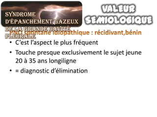 Syndrome
d’épanchement gazeux
de la grande cavité
pleurale
 • C’est l’aspect le plus fréquent
 • Touche presque exclusivement le sujet jeune
   20 à 35 ans longiligne
 • = diagnostic d’élimination
 
