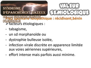 Syndrome
d’épanchement gazeux
de la grande cavité
pleurale
 facteurs étiologiques :
 - tabagisme,
 - un sd marphanoïde ou
 - dystrophie bulleuse isolée,
 - infection virale discrète en apparence limitée
   aux voies aériennes supérieures,
 - effort intense mais parfois aussi minime.
 