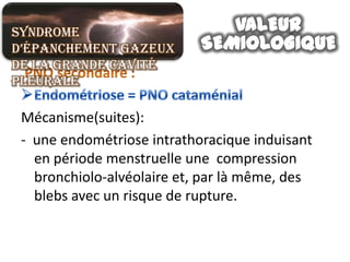 Syndrome
d’épanchement gazeux
de la grande cavité
pleurale

 Mécanisme(suites):
 - une endométriose intrathoracique induisant
   en période menstruelle une compression
   bronchiolo-alvéolaire et, par là même, des
   blebs avec un risque de rupture.
 