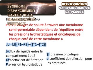 Introduction
 Syndrome                            4.physiologie de
 d’épanchement                           la plèvre
 gazeux de la
 grande cavité
1894 Loi de STARLING
«pleurale de soluté à travers une membrane
 les échanges
  semi-perméable dépendent de l’équilibre entre
  les pressions hydrostatiques et oncotiques de
  chaque coté de cette membrane »
Jv= kf[(P1–P2)–(∏1–∏2)]
Jv:flux de liquide entre le
compartiment 1et 2           ∏:pression oncotique
Kf:coefficient de filtration σ:coefficient de reflection pour
P:pression hydrostatique les protéines
 
