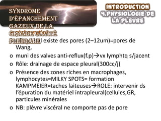 Introduction
Syndrome                           4.physiologie de
d’épanchement                          la plèvre
gazeux de la
grande cavité
pleurale existe des pores (2–12um)=pores de
Sur f.pariétal
  Wang,
o muni des valves anti-reflux(f.p)vx lymphtq s/jacent
o Rôle: drainage de espace pleural(300cc/j)
o Présence des zones riches en macrophages,
  lymphocytes=MILKY SPOTS= formation
  KAMPMEIER=taches laiteusesROLE: intervenir ds
  l’épuration du matériel intrapleural(cellules,GR,
  particules minérales
o NB: plèvre viscéral ne comporte pas de pore
 