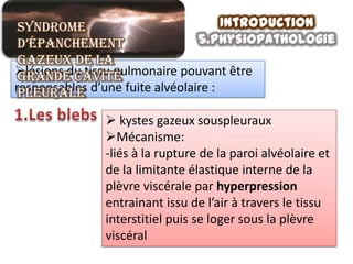 Syndrome                             Introduction
 d’épanchement                   5.physiopathologie
 gazeux de la
lésions du tissu pulmonaire pouvant être
 grande cavité
responsables d’une fuite alvéolaire :
 pleurale

               kystes gazeux souspleuraux
              Mécanisme:
              -liés à la rupture de la paroi alvéolaire et
              de la limitante élastique interne de la
              plèvre viscérale par hyperpression
              entrainant issu de l’air à travers le tissu
              interstitiel puis se loger sous la plèvre
              viscéral
 