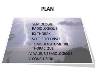 PLAN

III.SEMIOLOGIE
    RADIOLOGIQUE
- RX THORAX
- SCOPIE TELEVISEE
- TOMODENSITOMETRIE
    THORACIQUE
IV. VALEUR SEMIOLOGIQUE
V. CONCLUSION
 